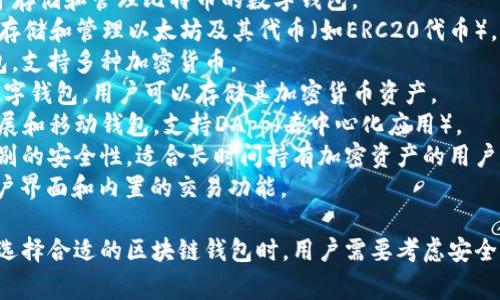 区块链钱包的名称可以有很多种，常见的包括但不限于以下几种：

1. **比特币钱包 (Bitcoin Wallet)** - 专门用于存储和管理比特币的数字钱包。
2. **以太坊钱包 (Ethereum Wallet)** - 用于存储和管理以太坊及其代币（如ERC20代币）。
3. **Trust Wallet** - 一个广泛使用的移动钱包，支持多种加密货币。
4. **Coinbase Wallet** - 由Coinbase提供的数字钱包，用户可以存储其加密货币资产。
5. **MetaMask** - 一款流行的以太坊浏览器扩展和移动钱包，支持DApp（去中心化应用）。
6. **Ledger Nano S/X** - 硬件钱包，提供高级别的安全性，适合长时间持有加密资产的用户。
7. **Exodus** - 一款多币种钱包，具有漂亮的用户界面和内置的交易功能。

还有许多其他的钱包，适合不同的需求和使用场景。选择合适的区块链钱包时，用户需要考虑安全性、支持的币种、易用性以及团队的信誉等多个因素。